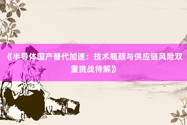 《半导体国产替代加速：技术瓶颈与供应链风险双重挑战待解》
