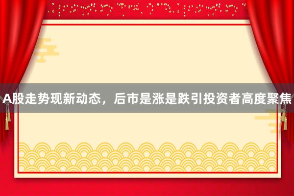 A股走势现新动态，后市是涨是跌引投资者高度聚焦