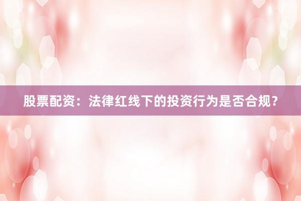 股票配资：法律红线下的投资行为是否合规？