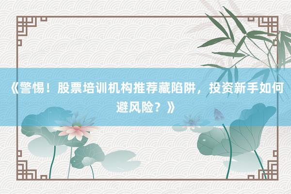 《警惕！股票培训机构推荐藏陷阱，投资新手如何避风险？》