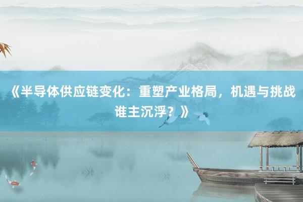 《半导体供应链变化：重塑产业格局，机遇与挑战谁主沉浮？》