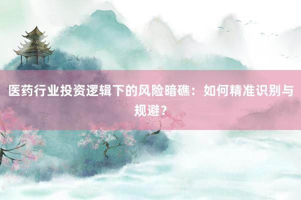 医药行业投资逻辑下的风险暗礁：如何精准识别与规避？