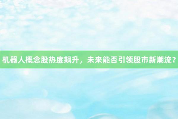 机器人概念股热度飙升，未来能否引领股市新潮流？