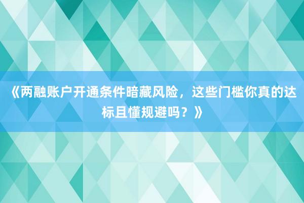 《两融账户开通条件暗藏风险，这些门槛你真的达标且懂规避吗？》