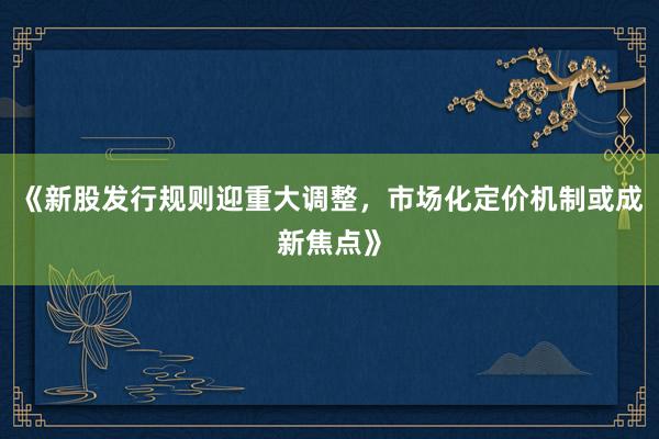 《新股发行规则迎重大调整，市场化定价机制或成新焦点》