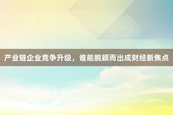 产业链企业竞争升级，谁能脱颖而出成财经新焦点