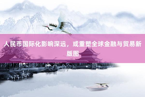 人民币国际化影响深远，或重塑全球金融与贸易新版图