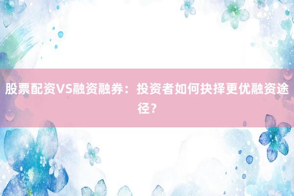 股票配资VS融资融券：投资者如何抉择更优融资途径？