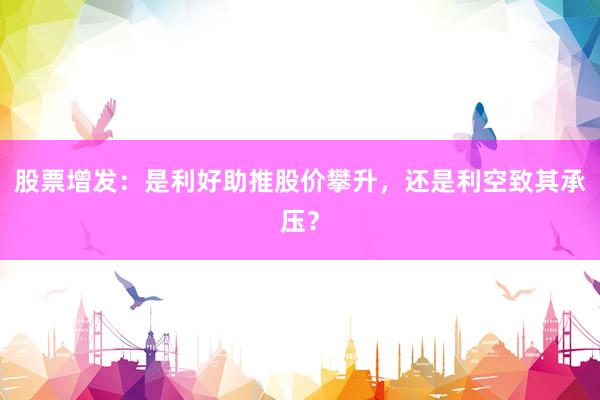 股票增发：是利好助推股价攀升，还是利空致其承压？