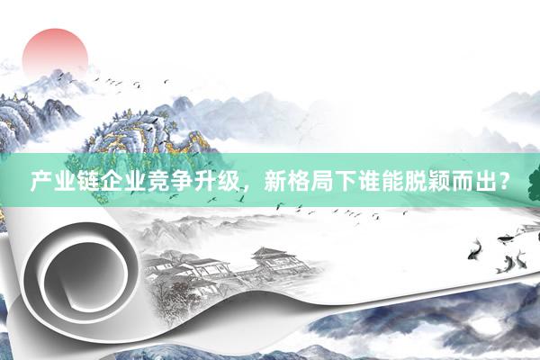 产业链企业竞争升级，新格局下谁能脱颖而出？