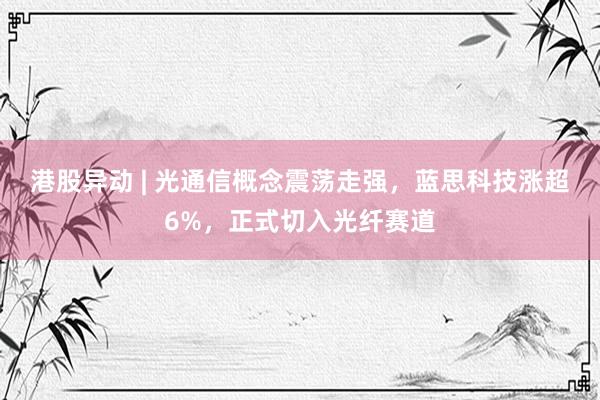 港股异动 | 光通信概念震荡走强，蓝思科技涨超6%，正式切入光纤赛道