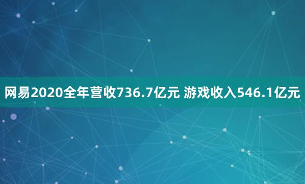 网易2020全年营收736.7亿元 游戏收入546.1亿元