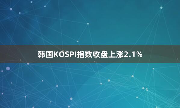 韩国KOSPI指数收盘上涨2.1%