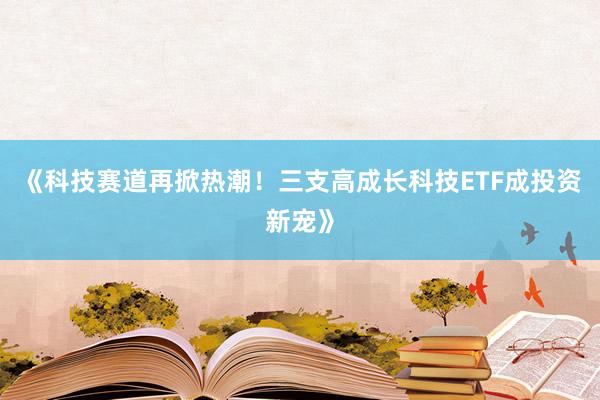 《科技赛道再掀热潮！三支高成长科技ETF成投资新宠》