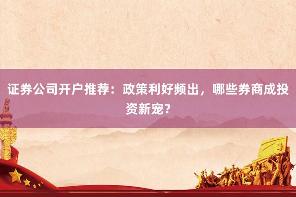 证券公司开户推荐：政策利好频出，哪些券商成投资新宠？