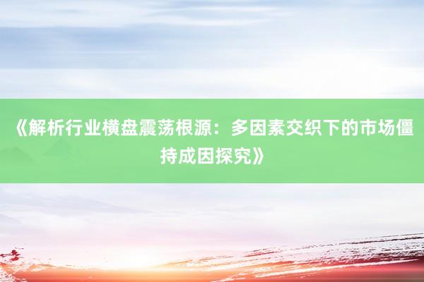 《解析行业横盘震荡根源：多因素交织下的市场僵持成因探究》
