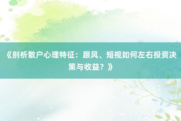 《剖析散户心理特征：跟风、短视如何左右投资决策与收益？》