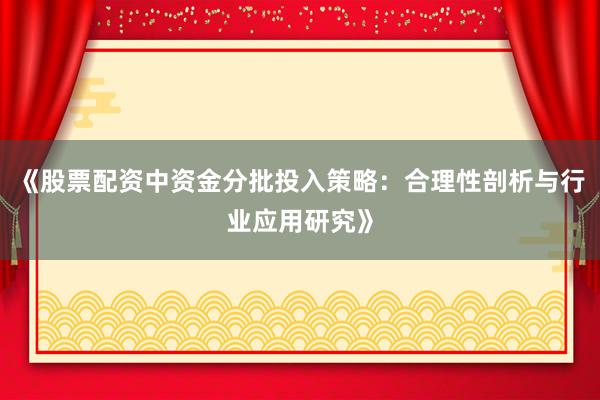 《股票配资中资金分批投入策略：合理性剖析与行业应用研究》