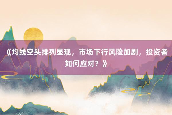 《均线空头排列显现，市场下行风险加剧，投资者如何应对？》