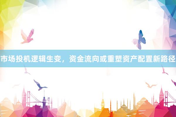 市场投机逻辑生变，资金流向或重塑资产配置新路径