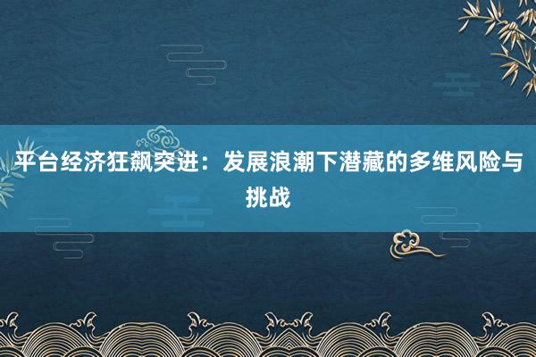 平台经济狂飙突进：发展浪潮下潜藏的多维风险与挑战
