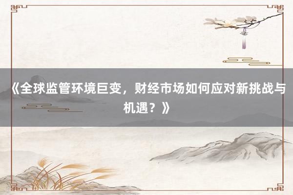《全球监管环境巨变，财经市场如何应对新挑战与机遇？》