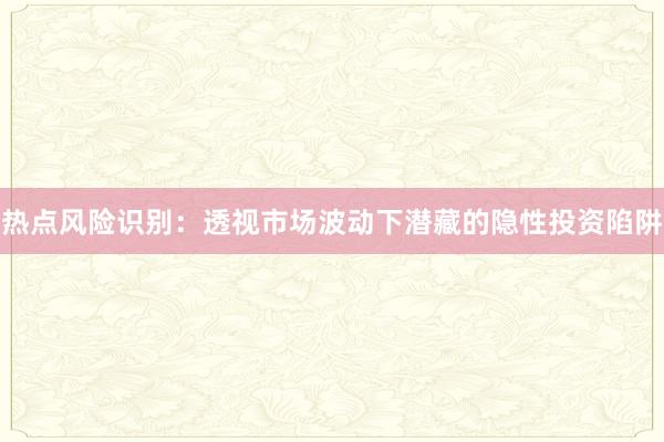 热点风险识别：透视市场波动下潜藏的隐性投资陷阱
