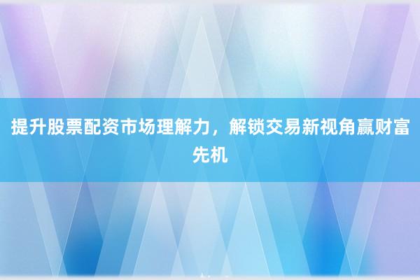 提升股票配资市场理解力，解锁交易新视角赢财富先机
