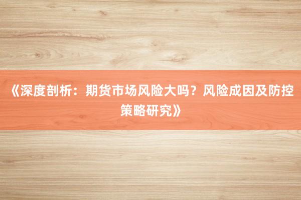 《深度剖析：期货市场风险大吗？风险成因及防控策略研究》