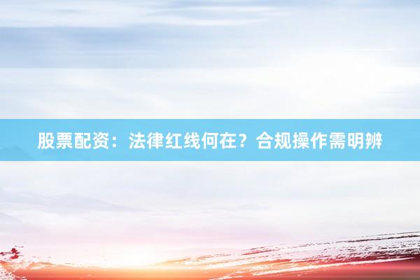 股票配资：法律红线何在？合规操作需明辨