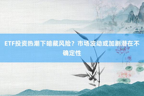 ETF投资热潮下暗藏风险？市场波动或加剧潜在不确定性