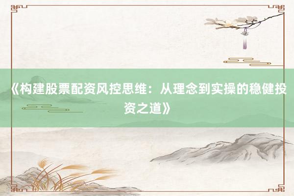 《构建股票配资风控思维:从理念到实操的稳健投资之道》