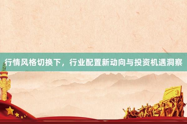 行情风格切换下，行业配置新动向与投资机遇洞察