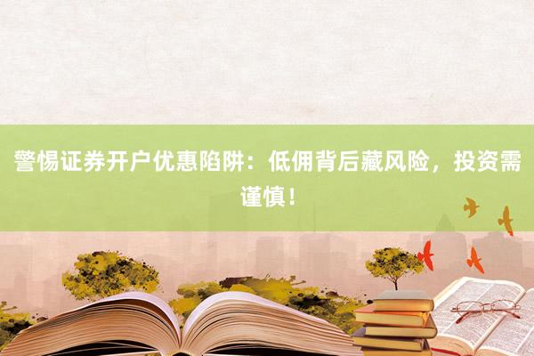 警惕证券开户优惠陷阱：低佣背后藏风险，投资需谨慎！