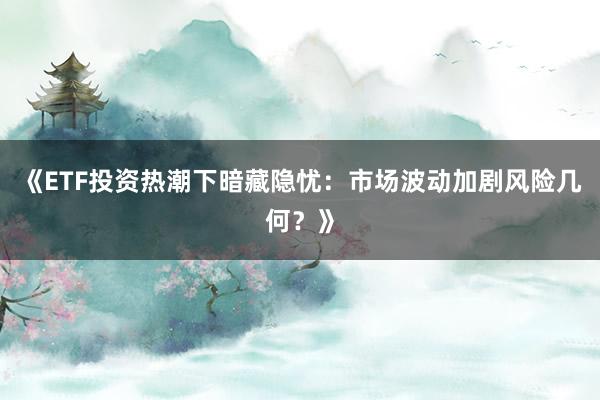 《ETF投资热潮下暗藏隐忧：市场波动加剧风险几何？》