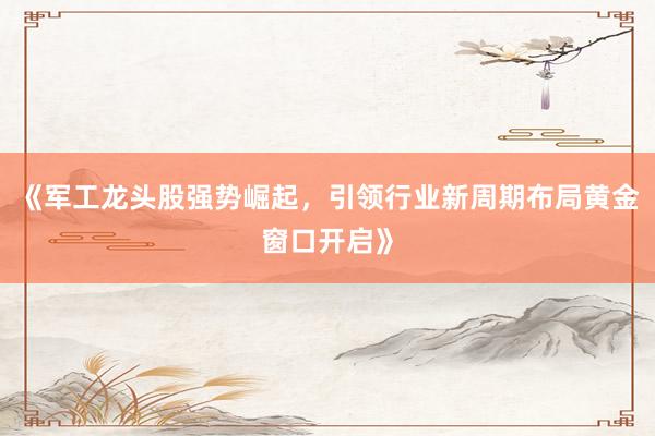 《军工龙头股强势崛起，引领行业新周期布局黄金窗口开启》