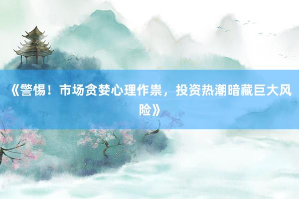 《警惕！市场贪婪心理作祟，投资热潮暗藏巨大风险》