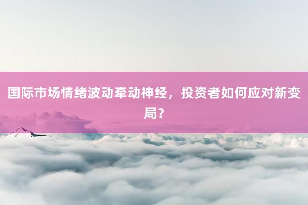国际市场情绪波动牵动神经，投资者如何应对新变局？