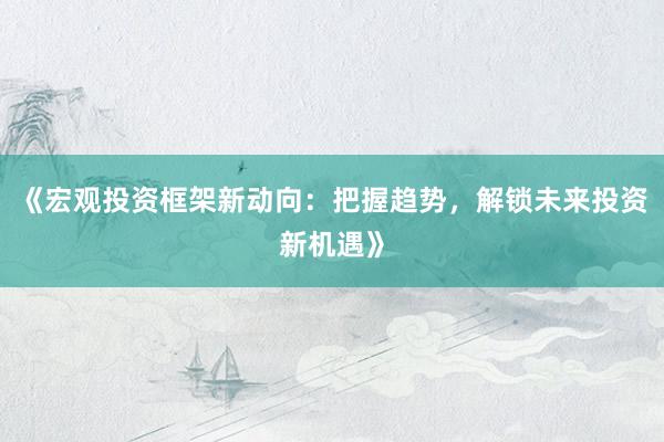 《宏观投资框架新动向：把握趋势，解锁未来投资新机遇》