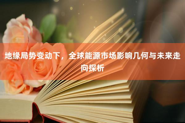 地缘局势变动下，全球能源市场影响几何与未来走向探析