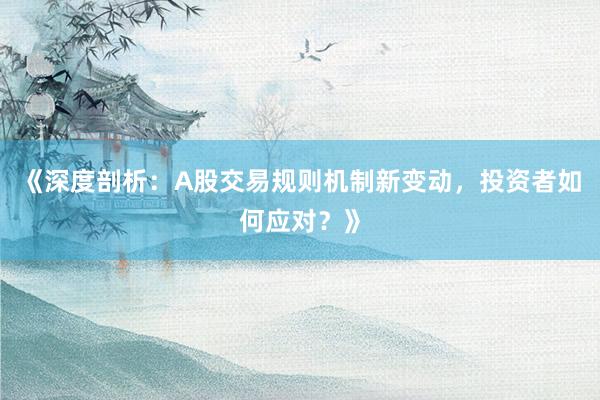 《深度剖析：A股交易规则机制新变动，投资者如何应对？》