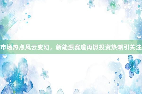 市场热点风云变幻,新能源赛道再掀投资热潮引关注