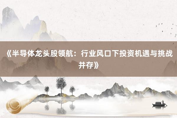《半导体龙头股领航:行业风口下投资机遇与挑战并存》