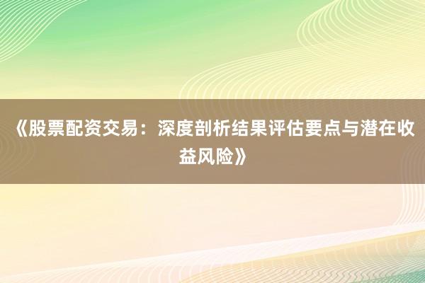 《股票配资交易：深度剖析结果评估要点与潜在收益风险》