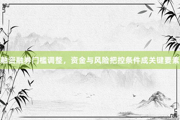 融资融券门槛调整，资金与风险把控条件成关键要素