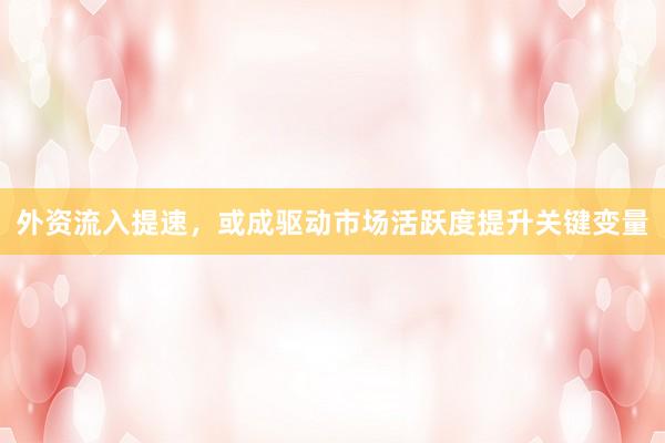 外资流入提速,或成驱动市场活跃度提升关键变量