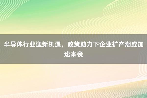半导体行业迎新机遇，政策助力下企业扩产潮或加速来袭