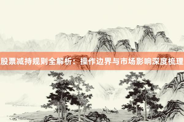 股票减持规则全解析:操作边界与市场影响深度梳理