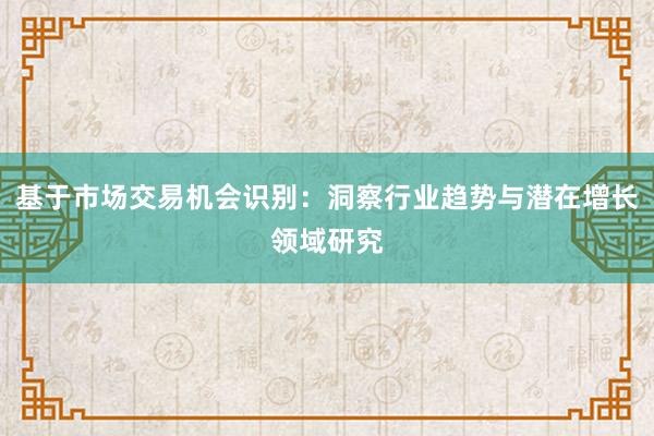 基于市场交易机会识别：洞察行业趋势与潜在增长领域研究