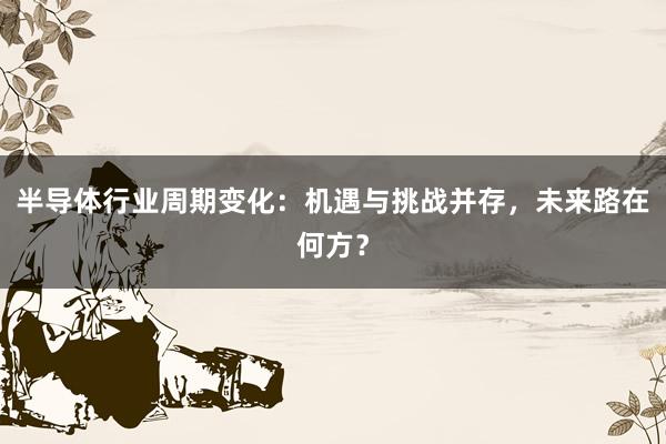 半导体行业周期变化：机遇与挑战并存，未来路在何方？